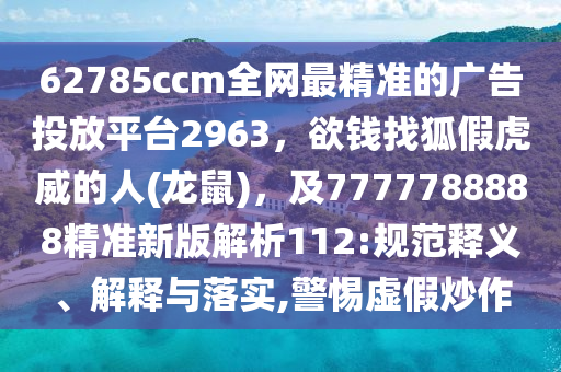 62785ccm全網(wǎng)最精準(zhǔn)的廣告投放平臺(tái)2963，欲錢找狐假虎威的人(龍鼠)，及7777788888精準(zhǔn)新版解析112:規(guī)范釋義、解釋與落實(shí),警惕虛假炒作