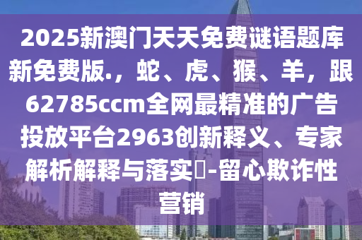 2025新澳門天天免費(fèi)謎語(yǔ)題庫(kù)新免費(fèi)版.，蛇、虎、猴、羊，跟62785ccm全網(wǎng)最精準(zhǔn)的廣告投放平臺(tái)2963創(chuàng)新釋義、專家解析解釋與落實(shí)?-留心欺詐性營(yíng)銷