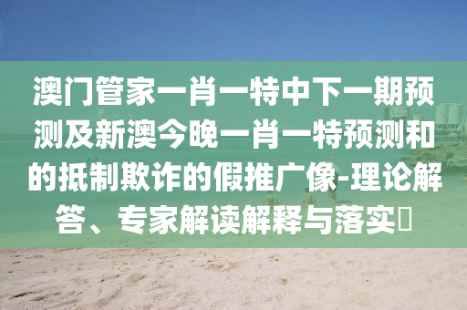 澳門管家一肖一特中下一期預(yù)測(cè)及新澳今晚一肖一特預(yù)測(cè)和的抵制欺詐的假推廣像-理論解答、專家解讀解釋與落實(shí)?