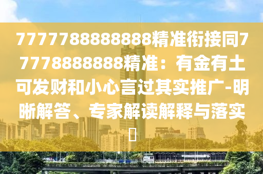 7777788888888精準(zhǔn)銜接同77778888888精準(zhǔn)：有金有土可發(fā)財(cái)和小心言過其實(shí)推廣-明晰解答、專家解讀解釋與落實(shí)?