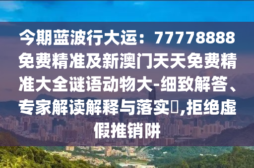 今期藍(lán)波行大運(yùn)：77778888免費(fèi)精準(zhǔn)及新澳門天天免費(fèi)精準(zhǔn)大全謎語動(dòng)物大-細(xì)致解答、專家解讀解釋與落實(shí)?,拒絕虛假推銷阱