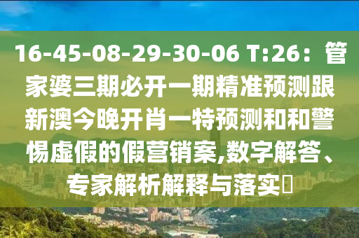 16-45-08-29-30-06 T:26：管家婆三期必開一期精準(zhǔn)預(yù)測(cè)跟新澳今晚開肖一特預(yù)測(cè)和和警惕虛假的假營銷案,數(shù)字解答、專家解析解釋與落實(shí)?