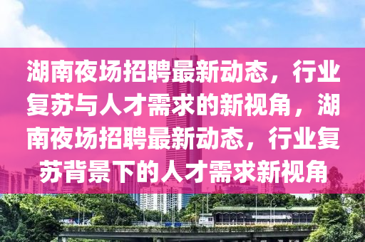 湖南夜場(chǎng)招聘最新動(dòng)態(tài)，行業(yè)復(fù)蘇與人才需求的新視角，湖南夜場(chǎng)招聘最新動(dòng)態(tài)，行業(yè)復(fù)蘇背景下的人才需求新視角