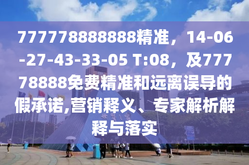 777778888888精準(zhǔn)，14-06-27-43-33-05 T:08，及77778888免費精準(zhǔn)和遠離誤導(dǎo)的假承諾,營銷釋義、專家解析解釋與落實