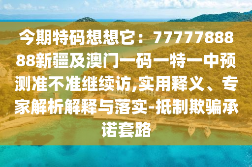 今期特碼想想它：7777788888新疆及澳門一碼一特一中預(yù)測準(zhǔn)不準(zhǔn)繼續(xù)訪,實用釋義、專家解析解釋與落實-抵制欺騙承諾套路
