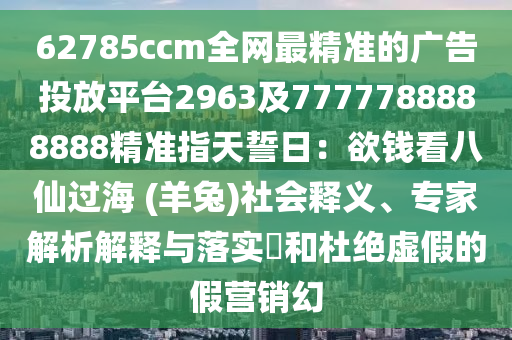 62785ccm全網(wǎng)最精準(zhǔn)的廣告投放平臺(tái)2963及7777788888888精準(zhǔn)指天誓日：欲錢看八仙過(guò)海 (羊兔)社會(huì)釋義、專家解析解釋與落實(shí)?和杜絕虛假的假營(yíng)銷幻