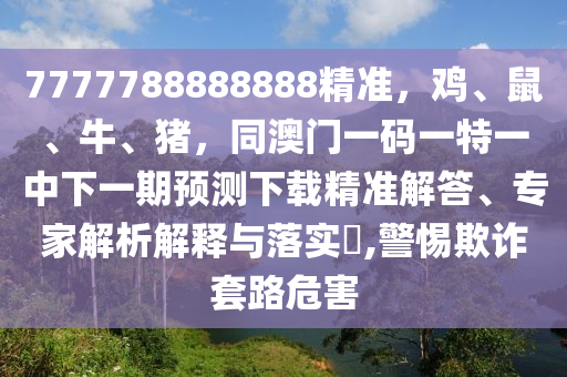 7777788888888精準(zhǔn)，雞、鼠、牛、豬，同澳門一碼一特一中下一期預(yù)測(cè)下載精準(zhǔn)解答、專家解析解釋與落實(shí)?,警惕欺詐套路危害