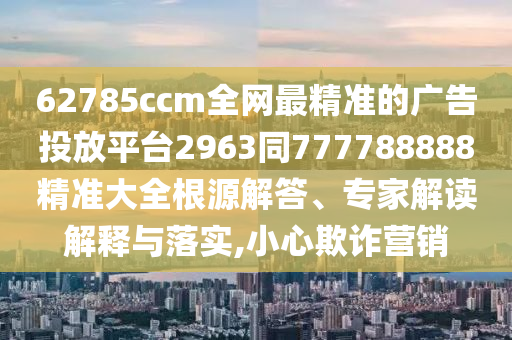 62785ccm全網(wǎng)最精準(zhǔn)的廣告投放平臺(tái)2963同777788888精準(zhǔn)大全根源解答、專家解讀解釋與落實(shí),小心欺詐營(yíng)銷