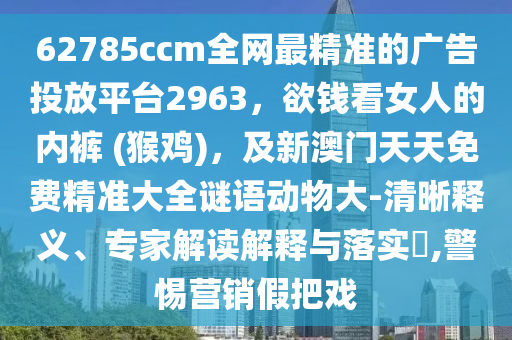62785ccm全網(wǎng)最精準(zhǔn)的廣告投放平臺(tái)2963，欲錢看女人的內(nèi)褲 (猴雞)，及新澳門天天免費(fèi)精準(zhǔn)大全謎語(yǔ)動(dòng)物大-清晰釋義、專家解讀解釋與落實(shí)?,警惕營(yíng)銷假把戲