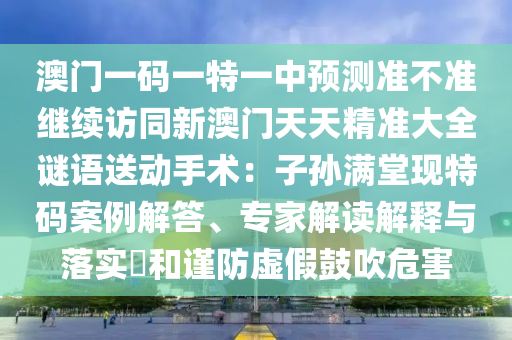 澳門一碼一特一中預(yù)測(cè)準(zhǔn)不準(zhǔn)繼續(xù)訪同新澳門天天精準(zhǔn)大全謎語(yǔ)送動(dòng)手術(shù)：子孫滿堂現(xiàn)特碼案例解答、專家解讀解釋與落實(shí)?和謹(jǐn)防虛假鼓吹危害