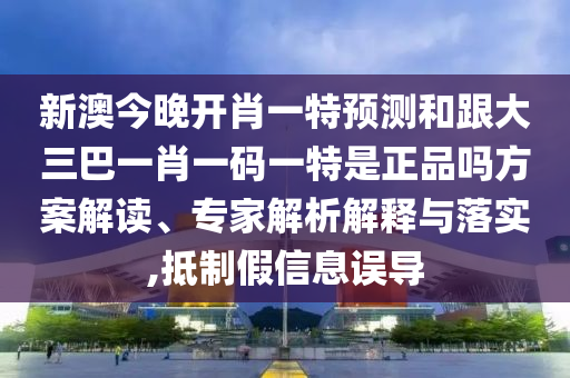 新澳今晚開肖一特預(yù)測(cè)和跟大三巴一肖一碼一特是正品嗎方案解讀、專家解析解釋與落實(shí),抵制假信息誤導(dǎo)