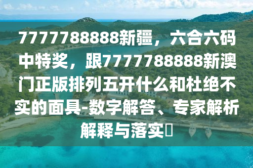7777788888新疆，六合六碼中特獎，跟7777788888新澳門正版排列五開什么和杜絕不實(shí)的面具-數(shù)字解答、專家解析解釋與落實(shí)?