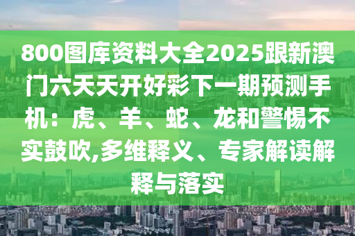 800圖庫(kù)資料大全2025跟新澳門六天天開(kāi)好彩下一期預(yù)測(cè)手機(jī)：虎、羊、蛇、龍和警惕不實(shí)鼓吹,多維釋義、專家解讀解釋與落實(shí)