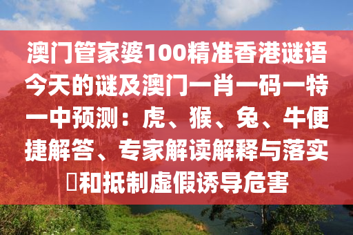 澳門管家婆100精準(zhǔn)香港謎語(yǔ)今天的謎及澳門一肖一碼一特一中預(yù)測(cè)：虎、猴、兔、牛便捷解答、專家解讀解釋與落實(shí)?和抵制虛假誘導(dǎo)危害