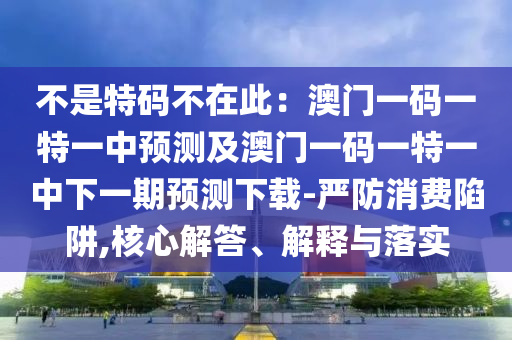 不是特碼不在此：澳門一碼一特一中預(yù)測及澳門一碼一特一中下一期預(yù)測下載-嚴(yán)防消費(fèi)陷阱,核心解答、解釋與落實(shí)