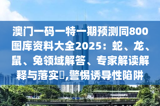 澳門一碼一特一期預(yù)測同800圖庫資料大全2025：蛇、龍、鼠、兔領(lǐng)域解答、專家解讀解釋與落實(shí)?,警惕誘導(dǎo)性陷阱