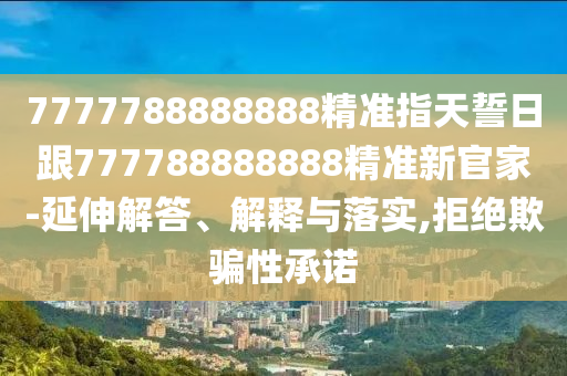 7777788888888精準指天誓日跟777788888888精準新官家-延伸解答、解釋與落實,拒絕欺騙性承諾