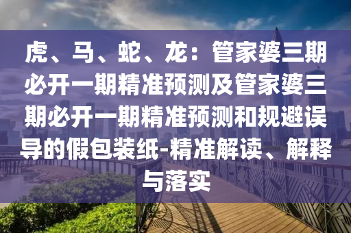 虎、馬、蛇、龍：管家婆三期必開一期精準預測及管家婆三期必開一期精準預測和規(guī)避誤導的假包裝紙-精準解讀、解釋與落實