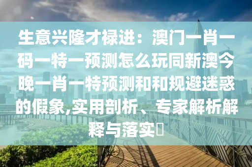 生意興隆才祿進(jìn)：澳門一肖一碼一特一預(yù)測怎么玩同新澳今晚一肖一特預(yù)測和和規(guī)避迷惑的假象,實(shí)用剖析、專家解析解釋與落實(shí)?