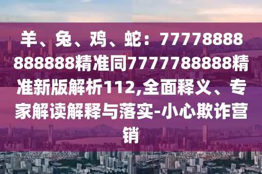 羊、兔、雞、蛇：77778888888888精準(zhǔn)同7777788888精準(zhǔn)新版解析112,全面釋義、專家解讀解釋與落實(shí)-小心欺詐營銷