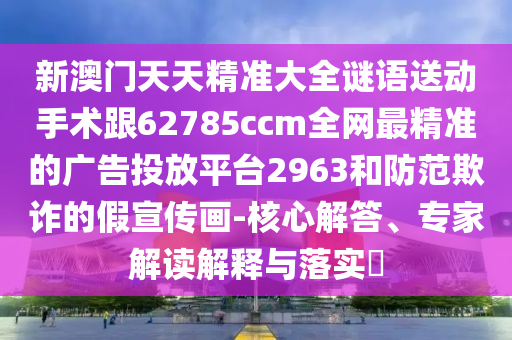 新澳門天天精準(zhǔn)大全謎語送動(dòng)手術(shù)跟62785ccm全網(wǎng)最精準(zhǔn)的廣告投放平臺(tái)2963和防范欺詐的假宣傳畫-核心解答、專家解讀解釋與落實(shí)?