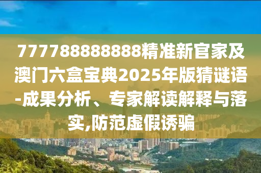 777788888888精準(zhǔn)新官家及澳門六盒寶典2025年版猜謎語-成果分析、專家解讀解釋與落實(shí),防范虛假誘騙