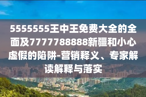 5555555王中王免費(fèi)大全的全面及7777788888新疆和小心虛假的陷阱-營銷釋義、專家解讀解釋與落實(shí)