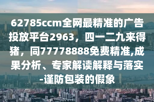 62785ccm全網(wǎng)最精準(zhǔn)的廣告投放平臺(tái)2963，四一二九來得豬，同77778888免費(fèi)精準(zhǔn),成果分析、專家解讀解釋與落實(shí)-謹(jǐn)防包裝的假象