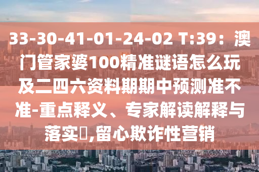 33-30-41-01-24-02 T:39：澳門管家婆100精準(zhǔn)謎語怎么玩及二四六資料期期中預(yù)測準(zhǔn)不準(zhǔn)-重點(diǎn)釋義、專家解讀解釋與落實(shí)?,留心欺詐性營銷