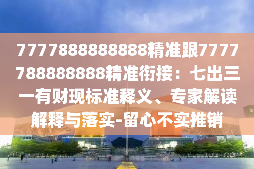 7777888888888精準(zhǔn)跟7777788888888精準(zhǔn)銜接：七出三一有財(cái)現(xiàn)標(biāo)準(zhǔn)釋義、專家解讀解釋與落實(shí)-留心不實(shí)推銷