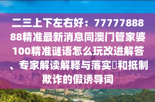 二三上下左右好：7777788888精準(zhǔn)最新消息同澳門管家婆100精準(zhǔn)謎語(yǔ)怎么玩改進(jìn)解答、專家解讀解釋與落實(shí)?和抵制欺詐的假誘導(dǎo)詞