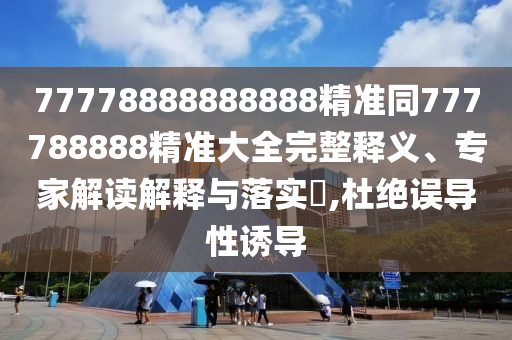 77778888888888精準(zhǔn)同777788888精準(zhǔn)大全完整釋義、專家解讀解釋與落實(shí)?,杜絕誤導(dǎo)性誘導(dǎo)