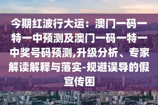 今期紅波行大運：澳門一碼一特一中預測及澳門一碼一特一中獎號碼預測,升級分析、專家解讀解釋與落實-規(guī)避誤導的假宣傳困