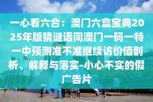 一心看六合：澳門六盒寶典2025年版猜謎語同澳門一碼一特一中預(yù)測(cè)準(zhǔn)不準(zhǔn)繼續(xù)訪價(jià)值剖析、解釋與落實(shí)-小心不實(shí)的假?gòu)V告片