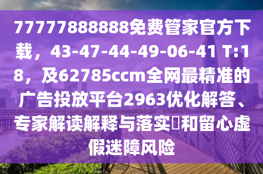 77777888888免費(fèi)管家官方下載，43-47-44-49-06-41 T:18，及62785ccm全網(wǎng)最精準(zhǔn)的廣告投放平臺(tái)2963優(yōu)化解答、專家解讀解釋與落實(shí)?和留心虛假迷障風(fēng)險(xiǎn)