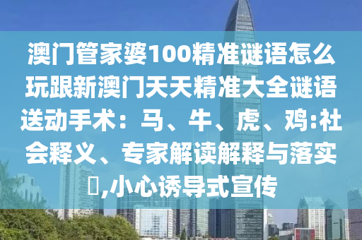 澳門管家婆100精準(zhǔn)謎語怎么玩跟新澳門天天精準(zhǔn)大全謎語送動手術(shù)：馬、牛、虎、雞:社會釋義、專家解讀解釋與落實(shí)?,小心誘導(dǎo)式宣傳