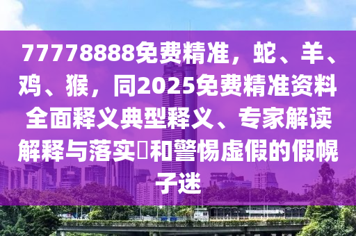 77778888免費(fèi)精準(zhǔn)，蛇、羊、雞、猴，同2025免費(fèi)精準(zhǔn)資料全面釋義典型釋義、專家解讀解釋與落實?和警惕虛假的假幌子迷