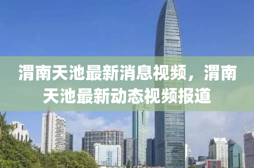 渭南天池最新消息視頻，渭南天池最新動(dòng)態(tài)視頻報(bào)道