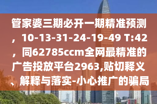 管家婆三期必開(kāi)一期精準(zhǔn)預(yù)測(cè)，10-13-31-24-19-49 T:42，同62785ccm全網(wǎng)最精準(zhǔn)的廣告投放平臺(tái)2963,貼切釋義、解釋與落實(shí)-小心推廣的騙局