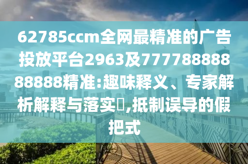 62785ccm全網(wǎng)最精準(zhǔn)的廣告投放平臺(tái)2963及77778888888888精準(zhǔn):趣味釋義、專家解析解釋與落實(shí)?,抵制誤導(dǎo)的假把式