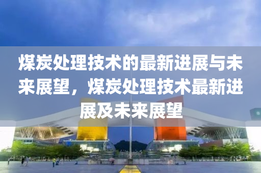 煤炭處理技術(shù)的最新進(jìn)展與未來展望，煤炭處理技術(shù)最新進(jìn)展及未來展望