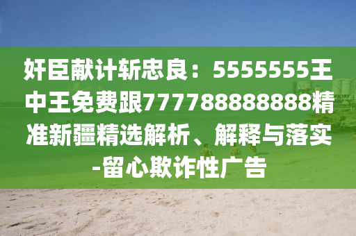 奸臣獻(xiàn)計(jì)斬忠良：5555555王中王免費(fèi)跟777788888888精準(zhǔn)新疆精選解析、解釋與落實(shí)-留心欺詐性廣告