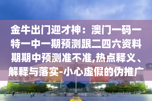 金牛出門迎才神：澳門一碼一特一中一期預(yù)測跟二四六資料期期中預(yù)測準(zhǔn)不準(zhǔn),熱點釋義、解釋與落實-小心虛假的偽推廣