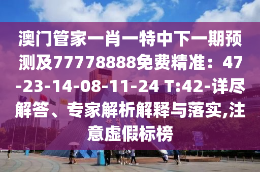澳門管家一肖一特中下一期預(yù)測及77778888免費精準(zhǔn)：47-23-14-08-11-24 T:42-詳盡解答、專家解析解釋與落實,注意虛假標(biāo)榜