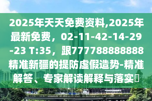 2025年天天免費資料,2025年最新免費，02-11-42-14-29-23 T:35，跟777788888888精準(zhǔn)新疆的提防虛假造勢-精準(zhǔn)解答、專家解讀解釋與落實?