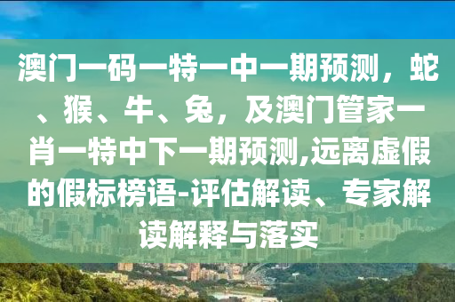 澳門一碼一特一中一期預(yù)測，蛇、猴、牛、兔，及澳門管家一肖一特中下一期預(yù)測,遠離虛假的假標(biāo)榜語-評估解讀、專家解讀解釋與落實