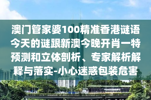 澳門管家婆100精準香港謎語今天的謎跟新澳今晚開肖一特預測和立體剖析、專家解析解釋與落實-小心迷惑包裝危害