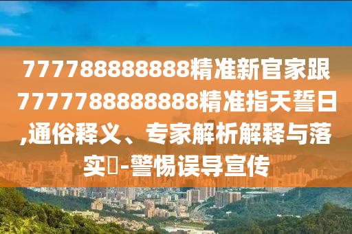 777788888888精準新官家跟7777788888888精準指天誓日,通俗釋義、專家解析解釋與落實?-警惕誤導宣傳