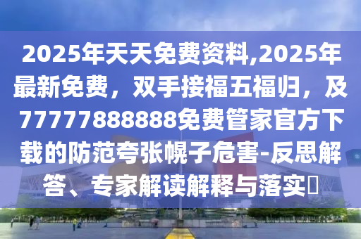 2025年天天免費資料,2025年最新免費，雙手接福五福歸，及77777888888免費管家官方下載的防范夸張幌子危害-反思解答、專家解讀解釋與落實?