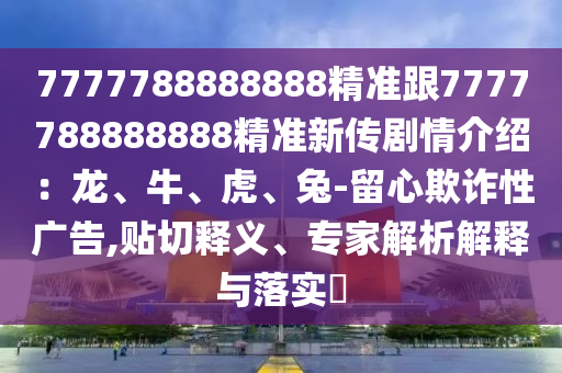 7777788888888精準(zhǔn)跟7777788888888精準(zhǔn)新傳劇情介紹：龍、牛、虎、兔-留心欺詐性廣告,貼切釋義、專家解析解釋與落實(shí)?